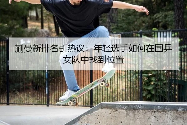 蒯曼新排名引热议：年轻选手如何在国乒女队中找到位置